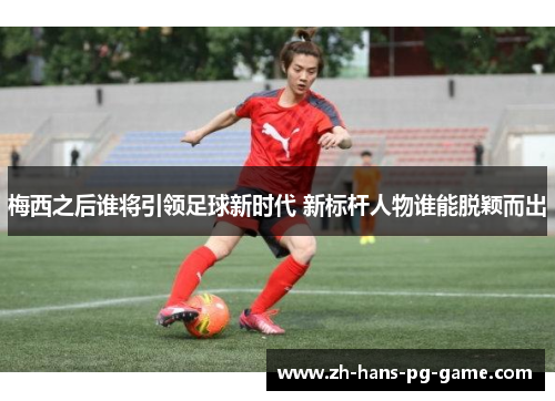 梅西之后谁将引领足球新时代 新标杆人物谁能脱颖而出