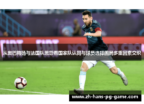 从奥巴梅扬与法国队恩怨看国家队认同与球员选择困局多重因素交织 从奥巴梅扬与法国队恩怨看国家队认同与球员选择困局多重因素交织