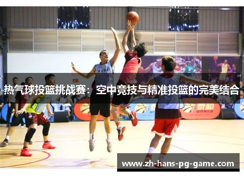 热气球投篮挑战赛:空中竞技与精准投篮的完美结合 热气球投篮挑战赛:空中竞技与精准投篮的完美结合