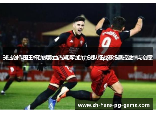 球迷创作国王杯助威歌曲热潮涌动助力球队征战赛场展现激情与创意 球迷创作国王杯助威歌曲热潮涌动助力球队征战赛场展现激情与创意